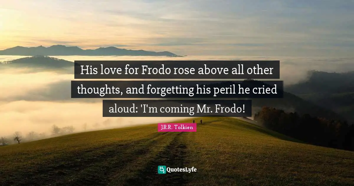 His love for Frodo rose above all other thoughts, and forgetting his peril he cried aloud: 'I'm coming Mr. Frodo!