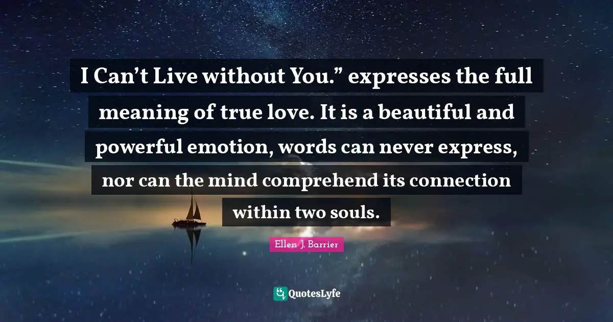 I Can’t Live without You.” expresses the full meaning of true love. It is a beautiful and powerful emotion, words can never express, nor can the mind comprehend its connection within two souls.