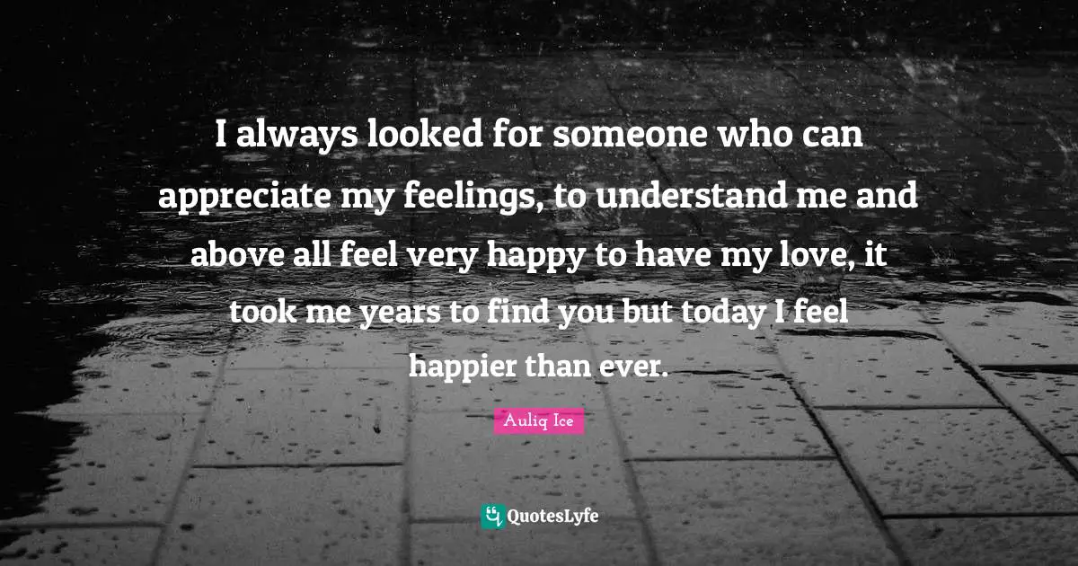 I always looked for someone who can appreciate my feelings, to understand me and above all feel very happy to have my love, it took me years to find you but today I feel happier than ever.