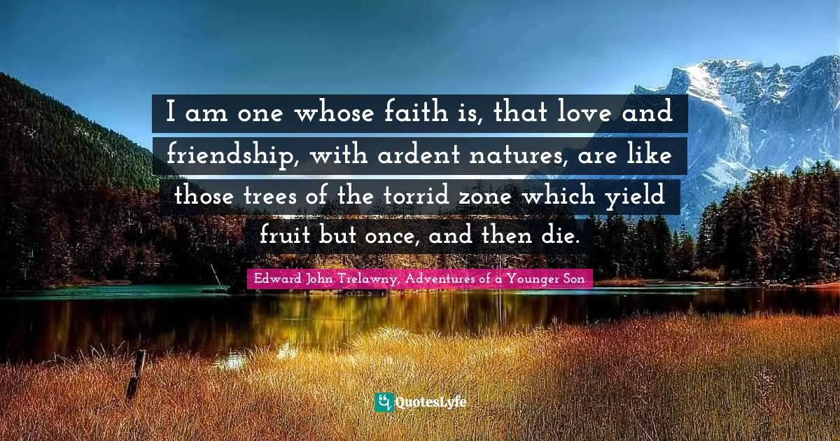 I am one whose faith is, that love and friendship, with ardent natures, are like those trees of the torrid zone which yield fruit but once, and then die.