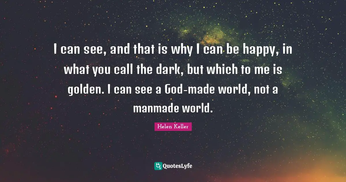 I can see, and that is why I can be happy, in what you call the dark, but which to me is golden. I can see a God-made world, not a manmade world.