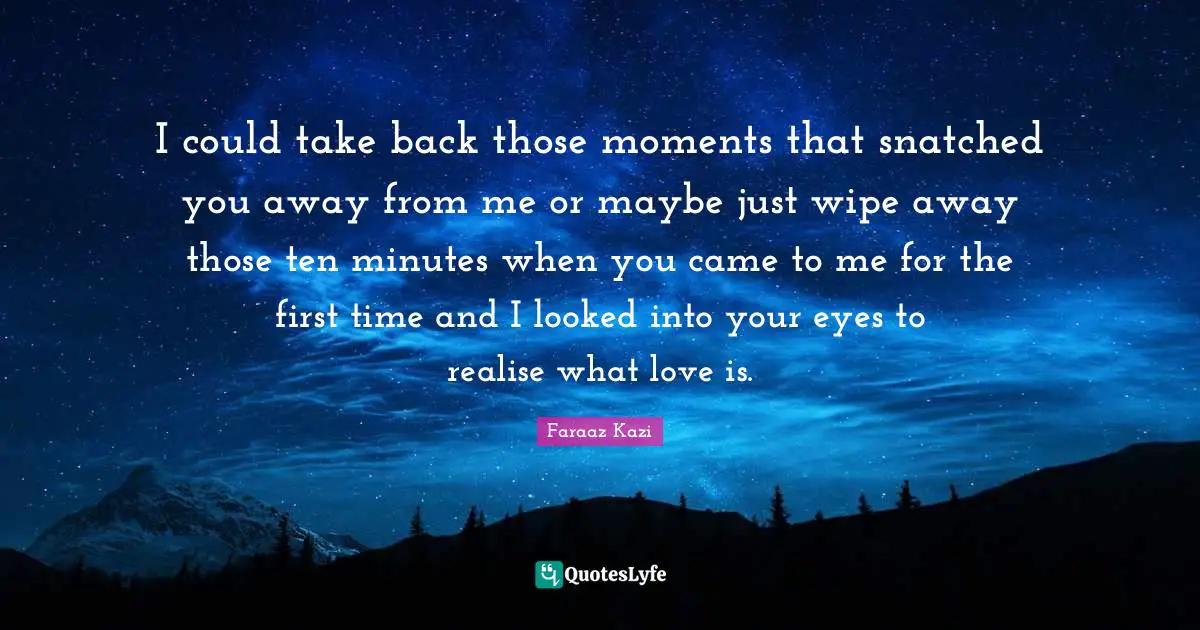 I could take back those moments that snatched you away from me or maybe just wipe away those ten minutes when you came to me for the first time and I looked into your eyes to realise what love is.