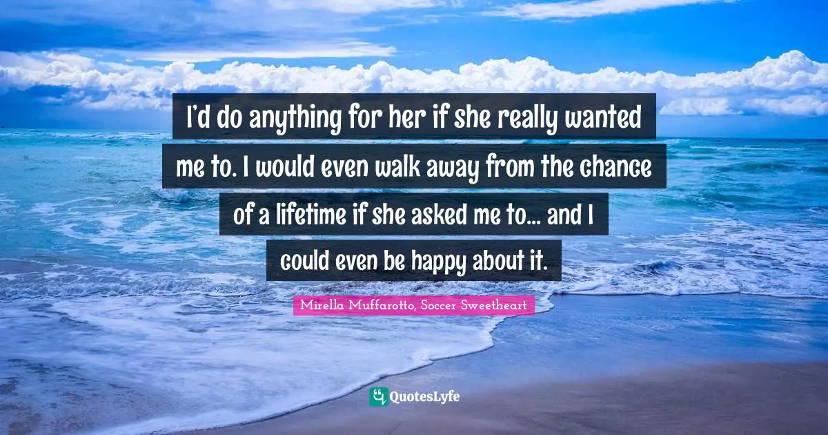 I’d do anything for her if she really wanted me to. I would even walk away from the chance of a lifetime if she asked me to... and I could even be happy about it.