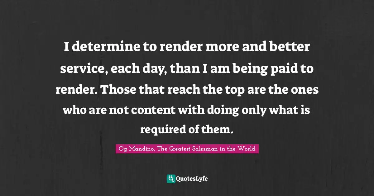 Og Mandino, The Greatest Salesman in the World Quotes: I determine to render more and better service, each day, than I am being paid to render. Those that reach the top are the ones who are not content with doing only what is required of them.
