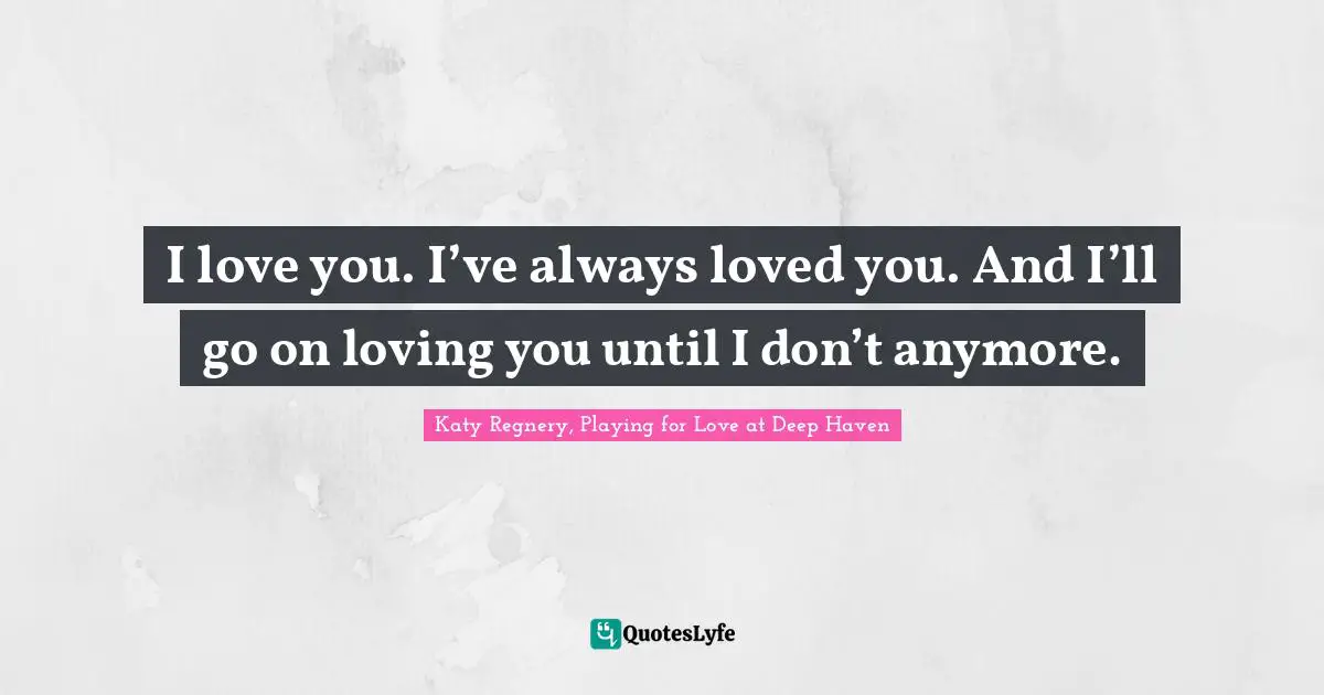 I love you. I’ve always loved you. And I’ll go on loving you until I don’t anymore.