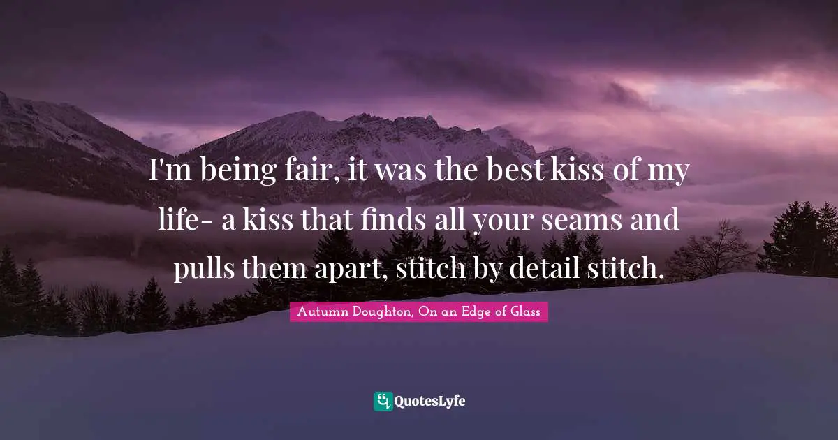 I'm being fair, it was the best kiss of my life- a kiss that finds all your seams and pulls them apart, stitch by detail stitch.