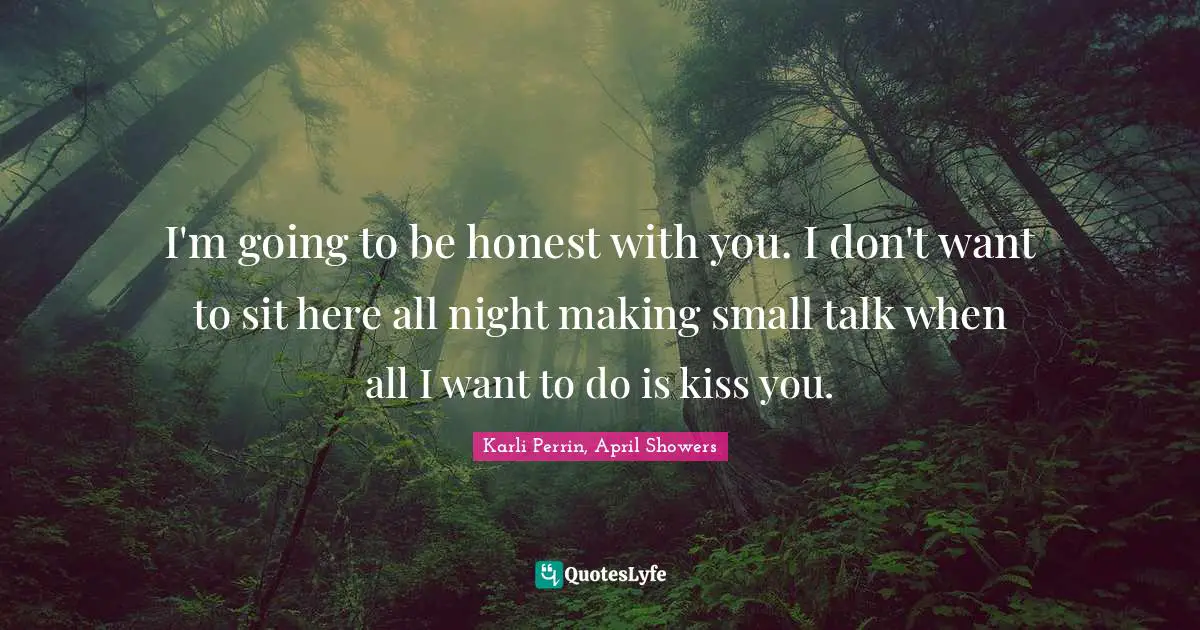 I'm going to be honest with you. I don't want to sit here all night making small talk when all I want to do is kiss you.