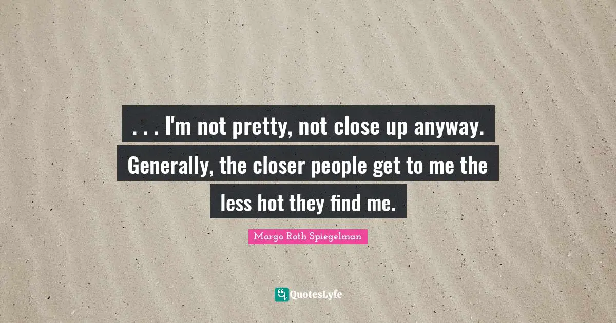 . . . I'm not pretty, not close up anyway. Generally, the closer people get to me the less hot they find me.