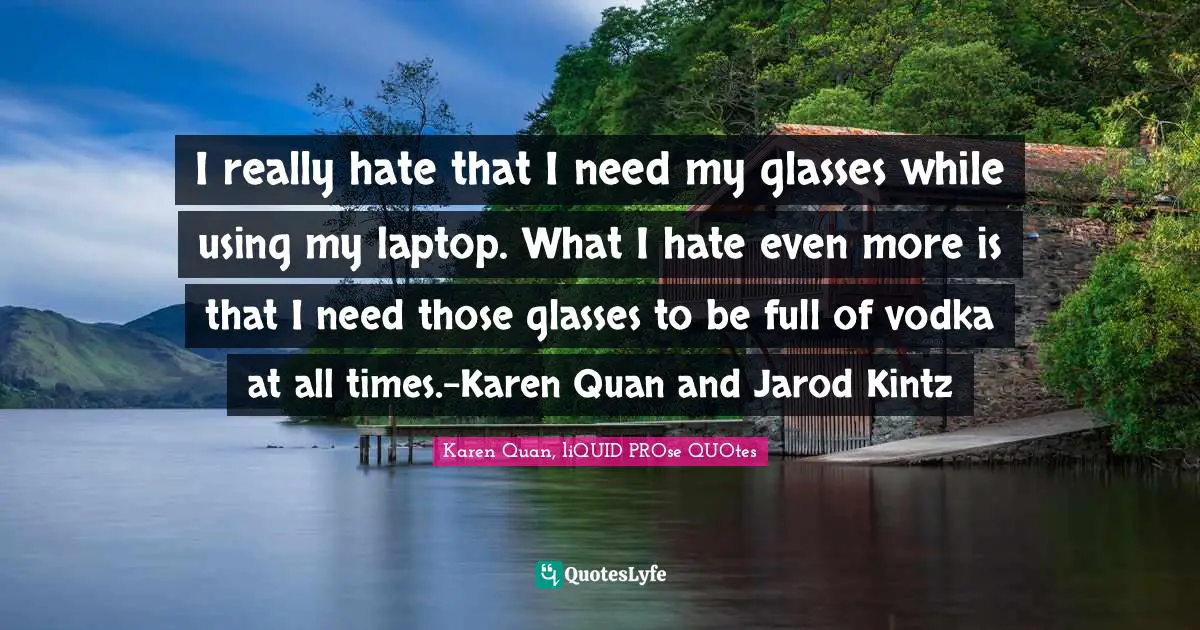 I really hate that I need my glasses while using my laptop. What I hate even more is that I need those glasses to be full of vodka at all times.-Karen Quan and Jarod Kintz