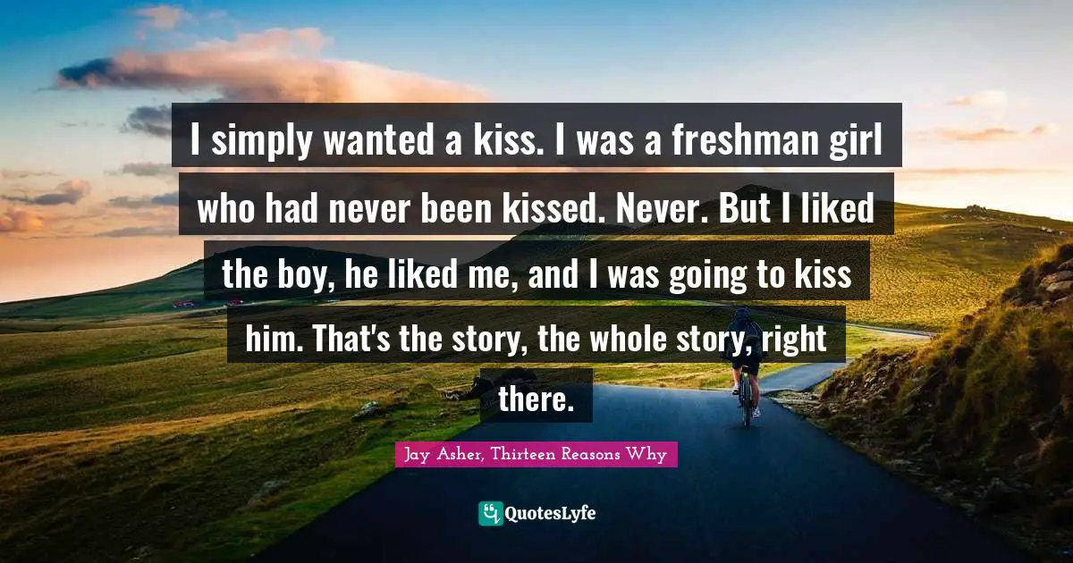 Jay Asher, Thirteen Reasons Why Quotes: I simply wanted a kiss. I was a freshman girl who had never been kissed. Never. But I liked the boy, he liked me, and I was going to kiss him. That's the story, the whole story, right there.