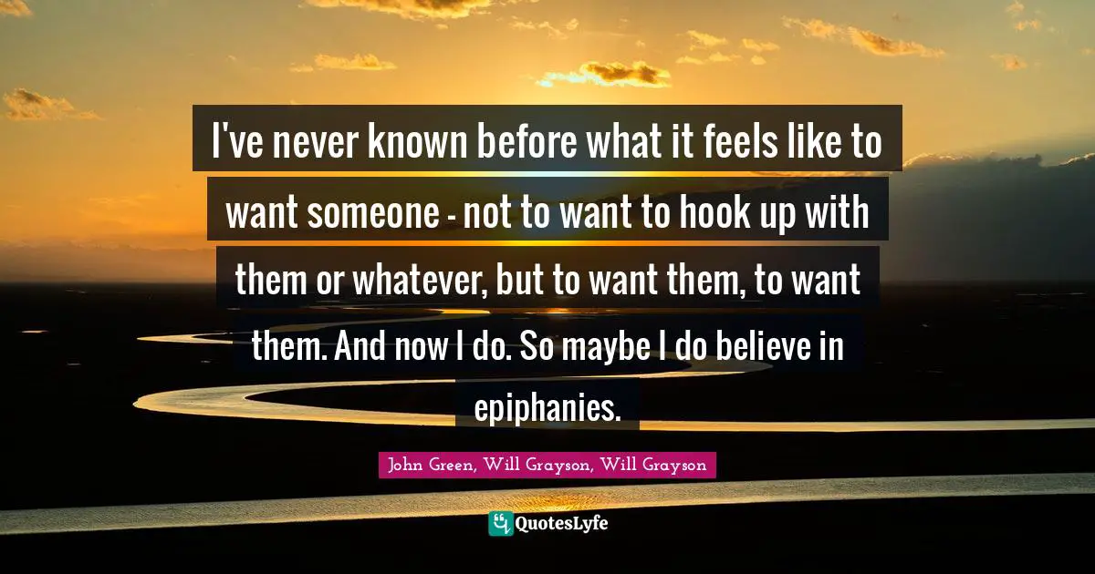 John Green, Will Grayson, Will Grayson Quotes: "I've never known before what it feels like to want someone - not to want to hook up with them or whatever, but to want them, to want them. And now I do. So maybe I do believe in epiphanies."