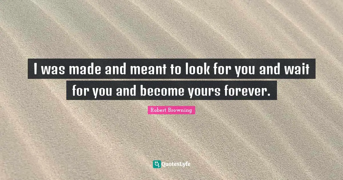 I was made and meant to look for you and wait for you and become yours forever.