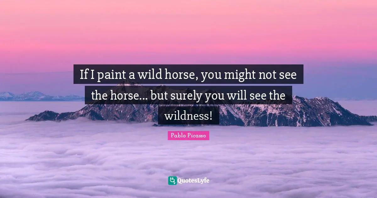 Pablo Picasso Quotes: "If I paint a wild horse, you might not see the horse... but surely you will see the wildness!"