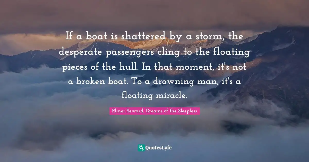 If a boat is shattered by a storm, the desperate passengers cling to the floating pieces of the hull. In that moment, it's not a broken boat. To a drowning man, it's a floating miracle.