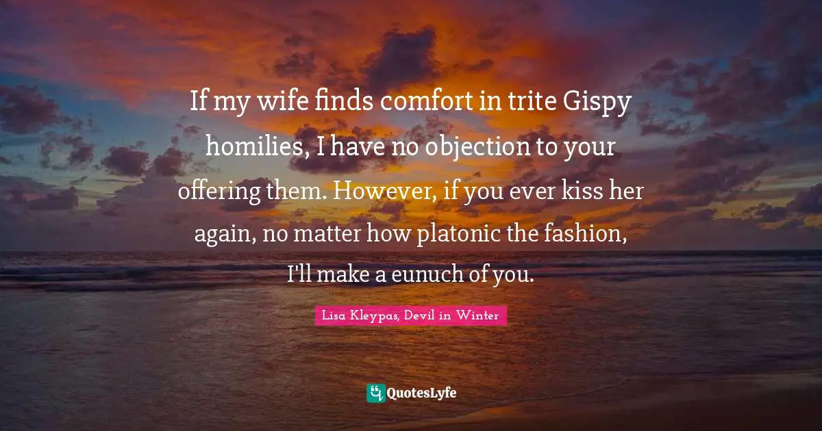 If my wife finds comfort in trite Gispy homilies, I have no objection to your offering them. However, if you ever kiss her again, no matter how platonic the fashion, I'll make a eunuch of you.