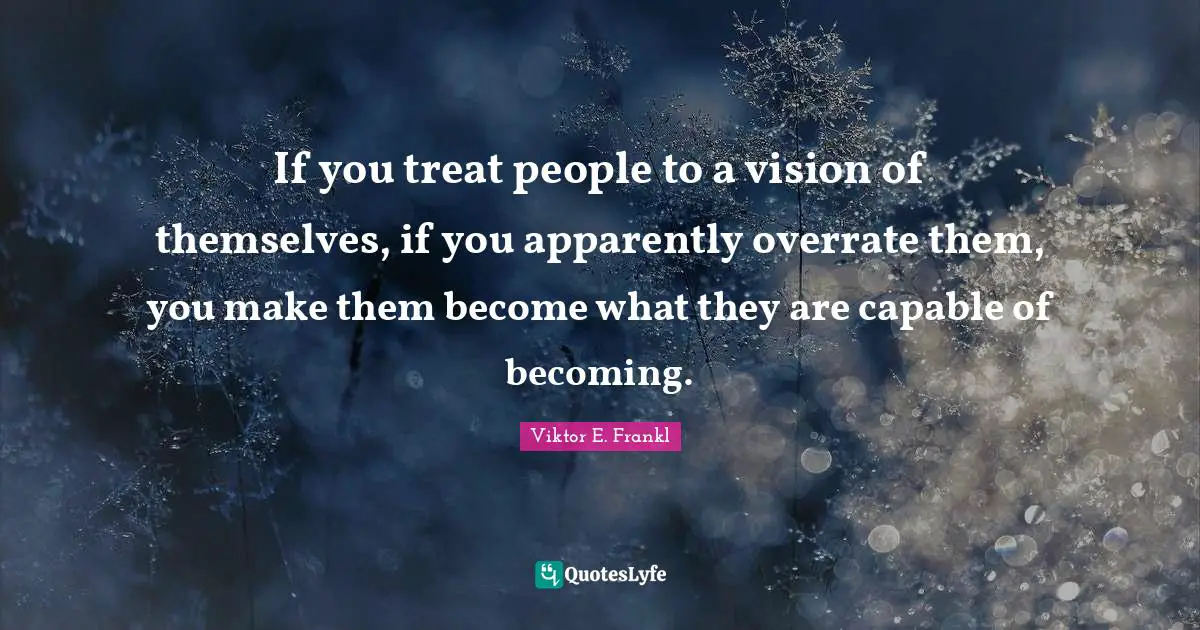If you treat people to a vision of themselves, if you apparently overrate them, you make them become what they are capable of becoming.