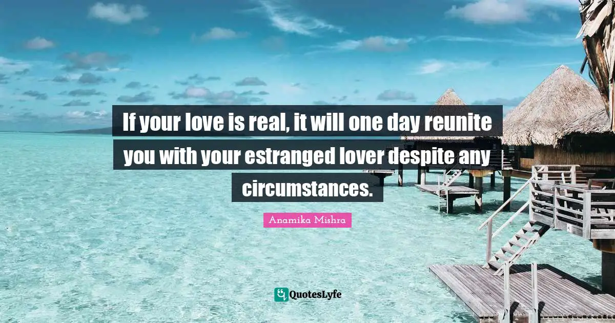 If your love is real, it will one day reunite you with your estranged lover despite any circumstances.