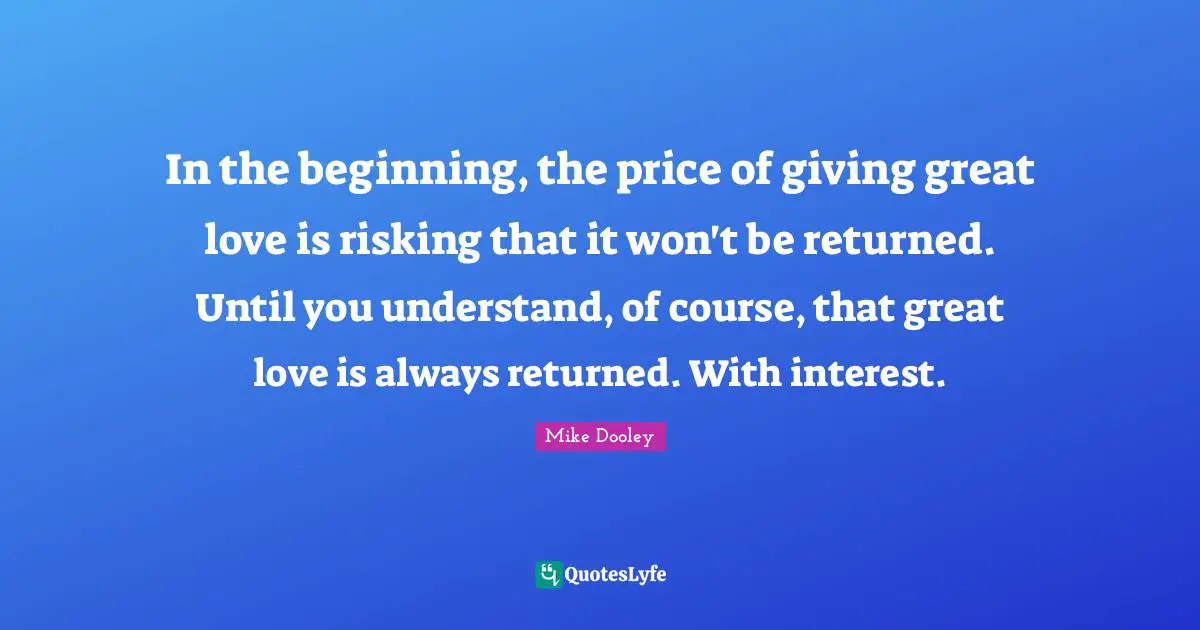 In the beginning, the price of giving great love is risking that it won't be returned. Until you understand, of course, that great love is always returned. With interest.