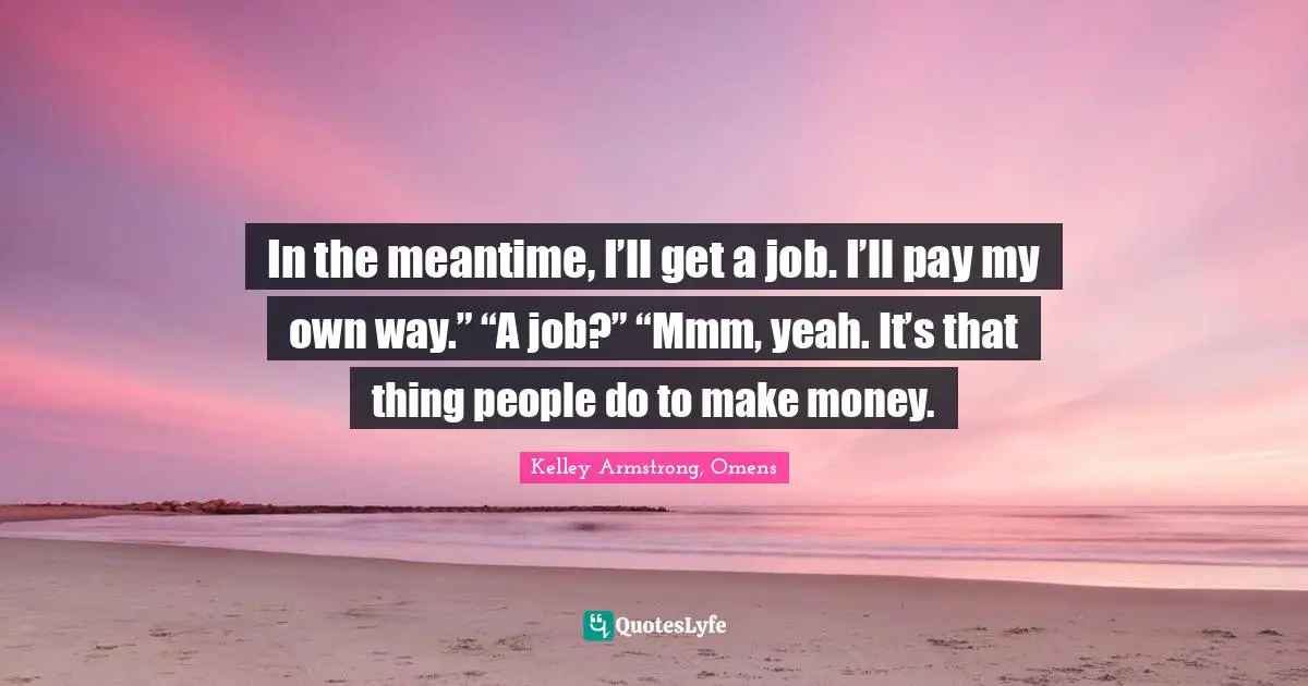 In the meantime, I’ll get a job. I’ll pay my own way.” “A job?” “Mmm, yeah. It’s that thing people do to make money.