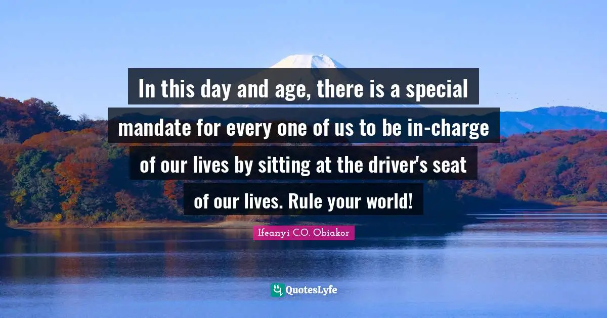 In this day and age, there is a special mandate for every one of us to be in-charge of our lives by sitting at the driver's seat of our lives. Rule your world!