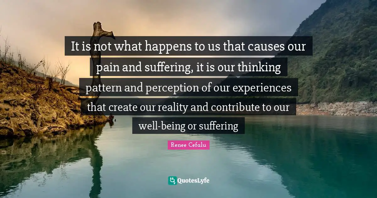 It is not what happens to us that causes our pain and suffering, it is our thinking pattern and perception of our experiences that create our reality and contribute to our well-being or suffering