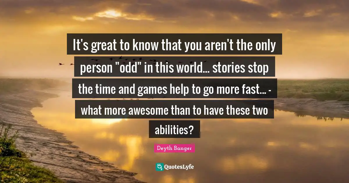 It's great to know that you aren't the only person "odd" in this world... stories stop the time and games help to go more fast... - what more awesome than to have these two abilities?