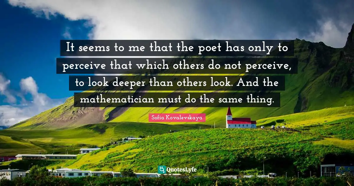 It seems to me that the poet has only to perceive that which others do not perceive, to look deeper than others look. And the mathematician must do the same thing.