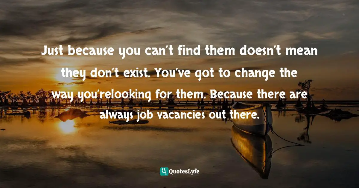 Just because you can’t find them doesn’t mean they don’t exist. You’ve got to change the way you’relooking for them. Because there are always job vacancies out there.