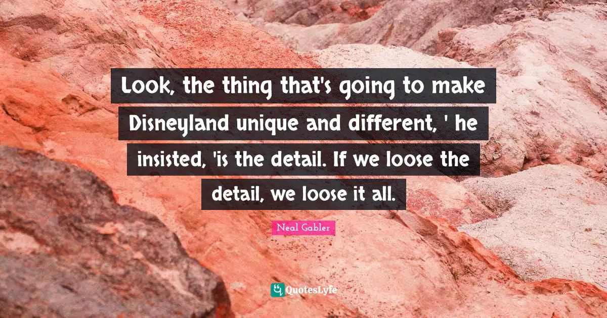Look, the thing that's going to make Disneyland unique and different, ' he insisted, 'is the detail. If we loose the detail, we loose it all.