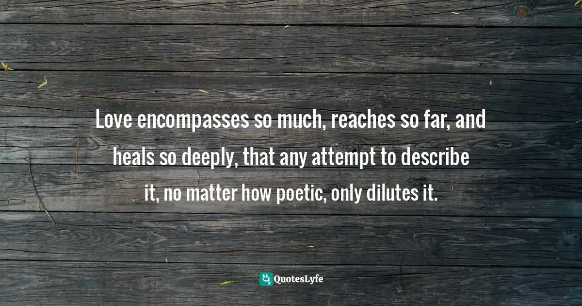 Love encompasses so much, reaches so far, and heals so deeply, that any attempt to describe it, no matter how poetic, only dilutes it.