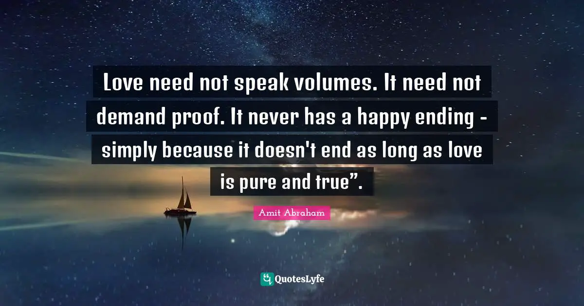 Love need not speak volumes. It need not demand proof. It never has a happy ending - simply because it doesn't end as long as love is pure and true”.
