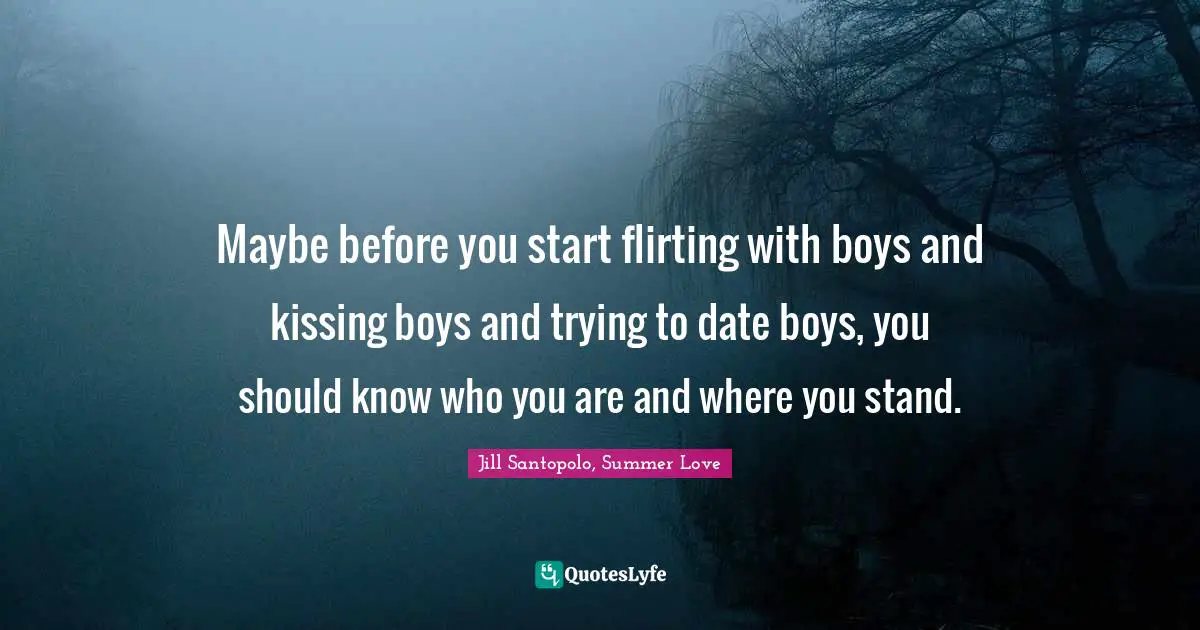 Teenage Love Quotes: "Maybe before you start flirting with boys and kissing boys and trying to date boys, you should know who you are and where you stand."