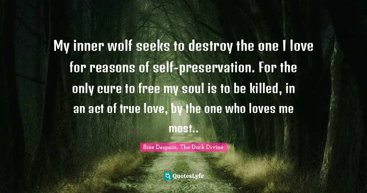 My inner wolf seeks to destroy the one I love for reasons of self-preservation. For the only cure to free my soul is to be killed, in an act of true love, by the one who loves me most..