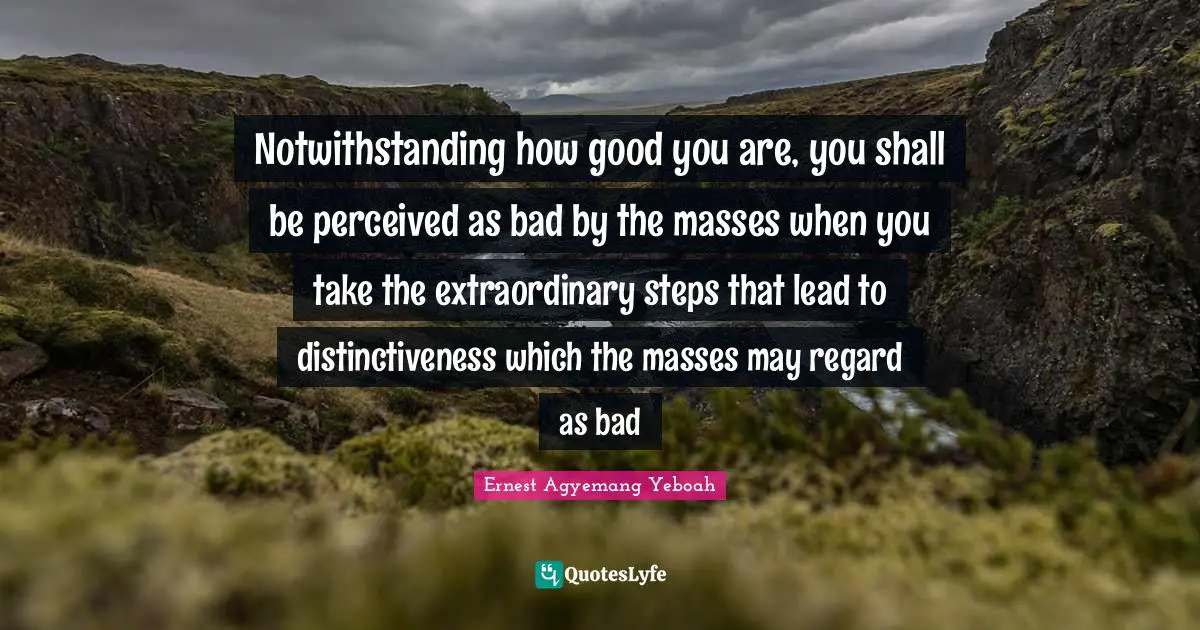 Ernest Agyemang Yeboah Quotes: Notwithstanding how good you are, you shall be perceived as bad by the masses when you take the extraordinary steps that lead to distinctiveness which the masses may regard as bad