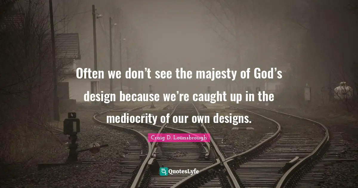 Often we don’t see the majesty of God’s design because we’re caught up in the mediocrity of our own designs.
