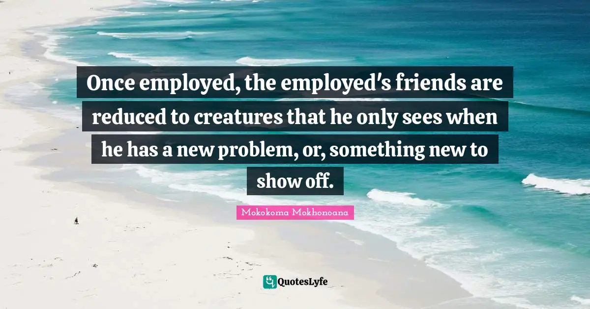 Once employed, the employed's friends are reduced to creatures that he only sees when he has a new problem, or, something new to show off.