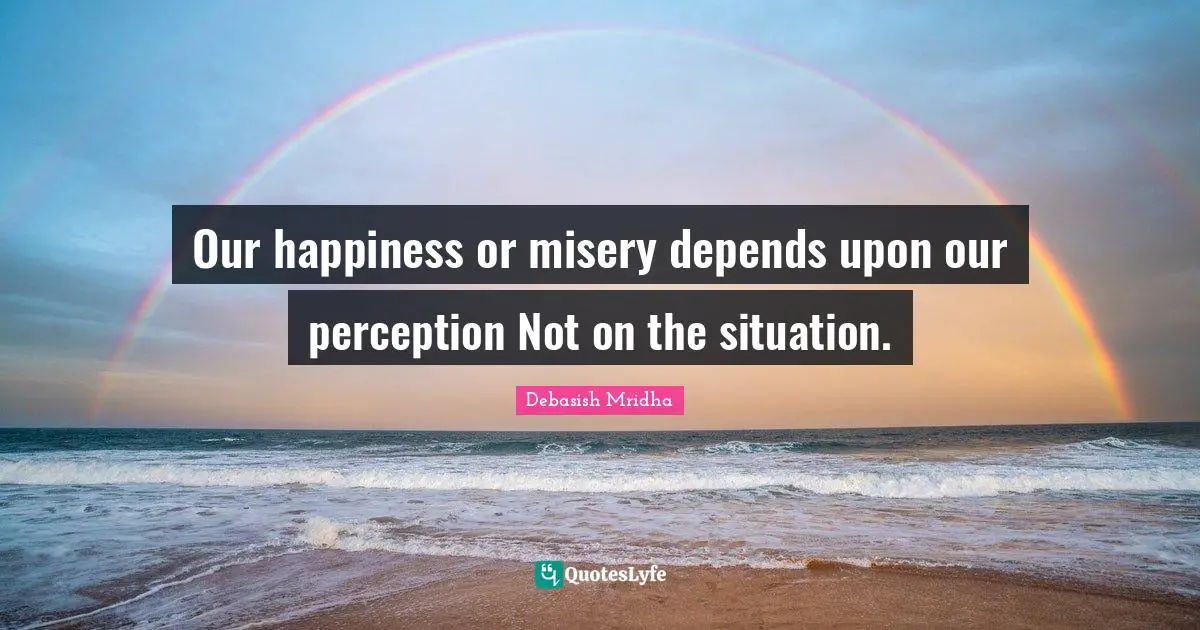 Our happiness or misery depends upon our perception Not on the situation.