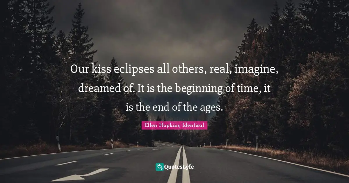 Our kiss eclipses all others, real, imagine, dreamed of. It is the beginning of time, it is the end of the ages.