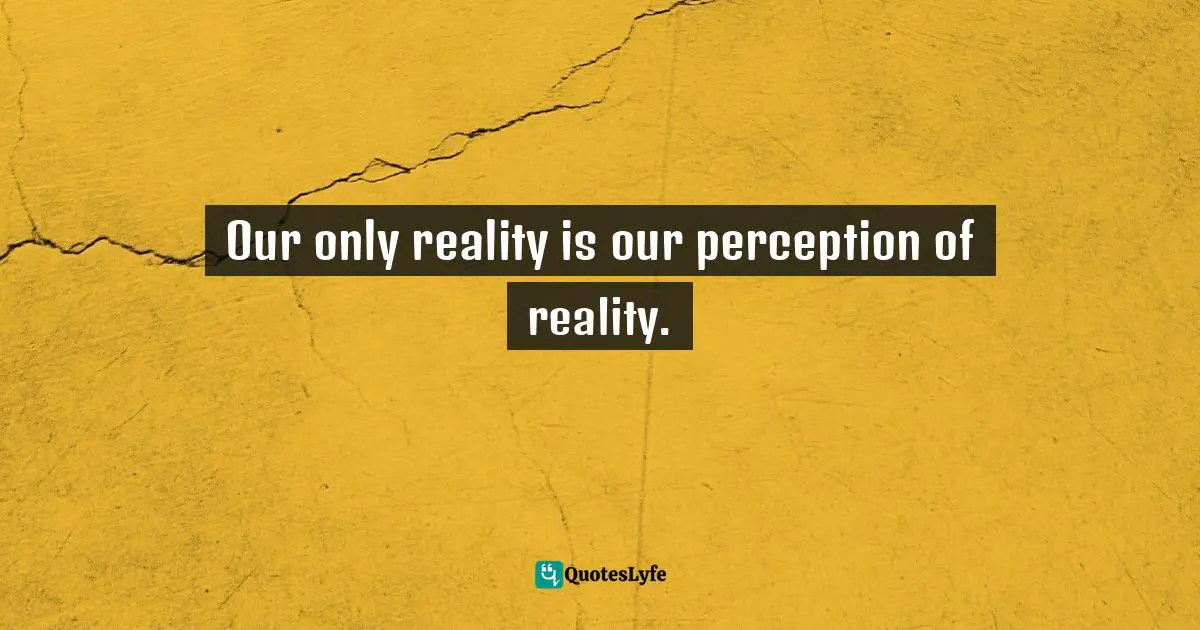 Our only reality is our perception of reality.
