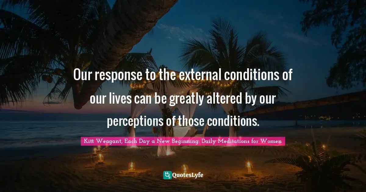 Kitt Weagant, Each Day A New Beginning: Daily Meditations For Women Quotes: "Our response to the external conditions of our lives can be greatly altered by our perceptions of those conditions."