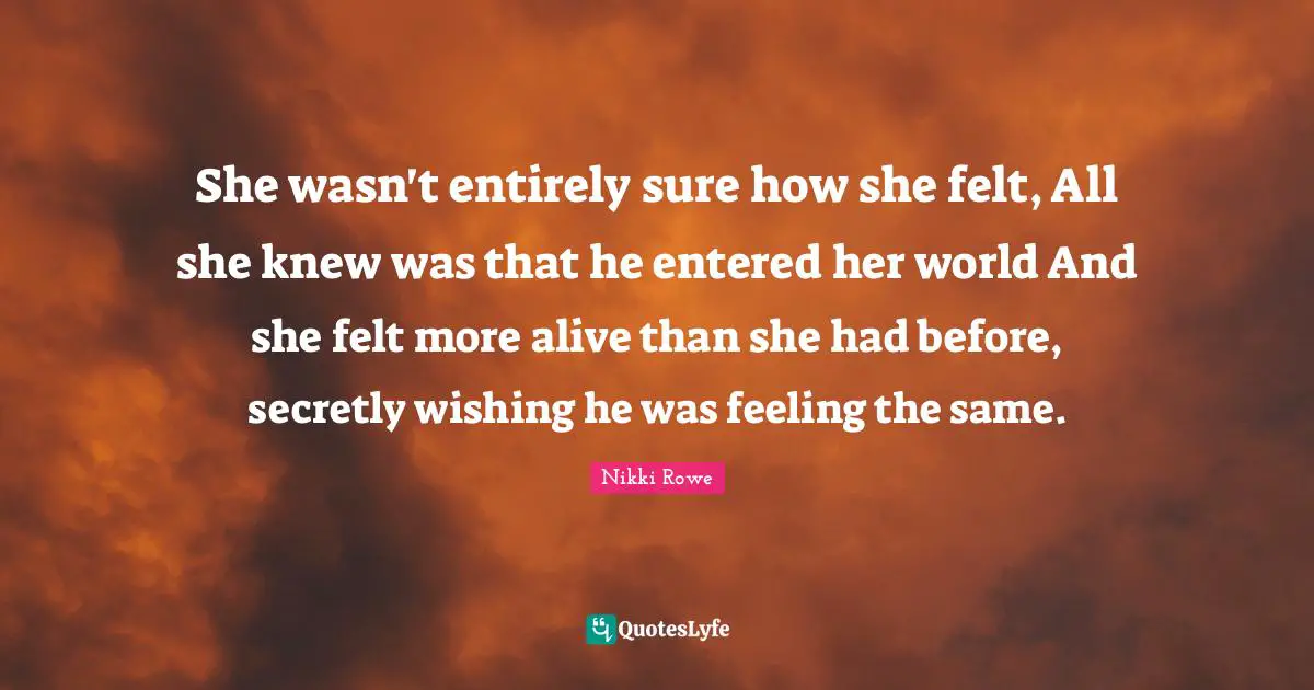 She wasn't entirely sure how she felt, All she knew was that he entered her world And she felt more alive than she had before, secretly wishing he was feeling the same.