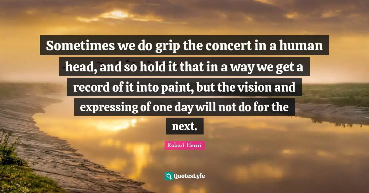 Sometimes we do grip the concert in a human head, and so hold it that in a way we get a record of it into paint, but the vision and expressing of one day will not do for the next.