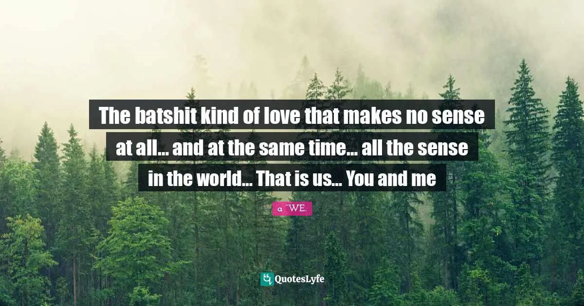 The batshit kind of love that makes no sense at all… and at the same time… all the sense in the world… That is us… You and me