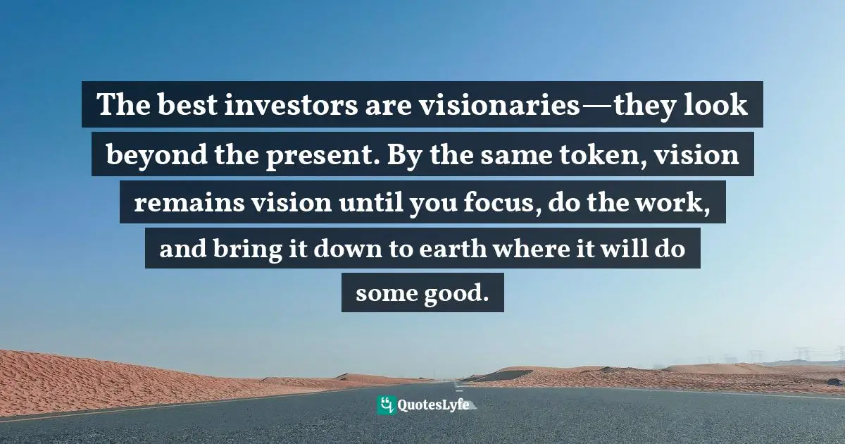 The best investors are visionaries—they look beyond the present. By the same token, vision remains vision until you focus, do the work, and bring it down to earth where it will do some good.