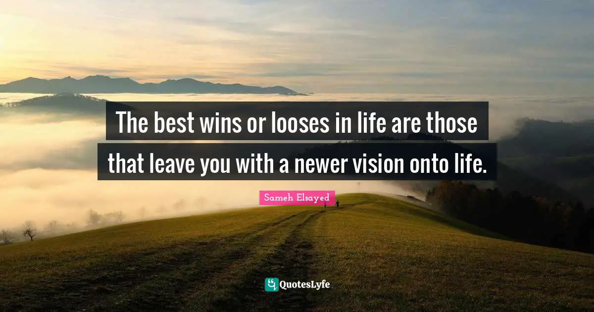 The best wins or looses in life are those that leave you with a newer vision onto life.