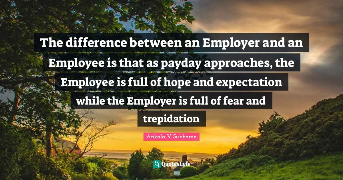The difference between an Employer and an Employee is that as payday approaches, the Employee is full of hope and expectation while the Employer is full of fear and trepidation