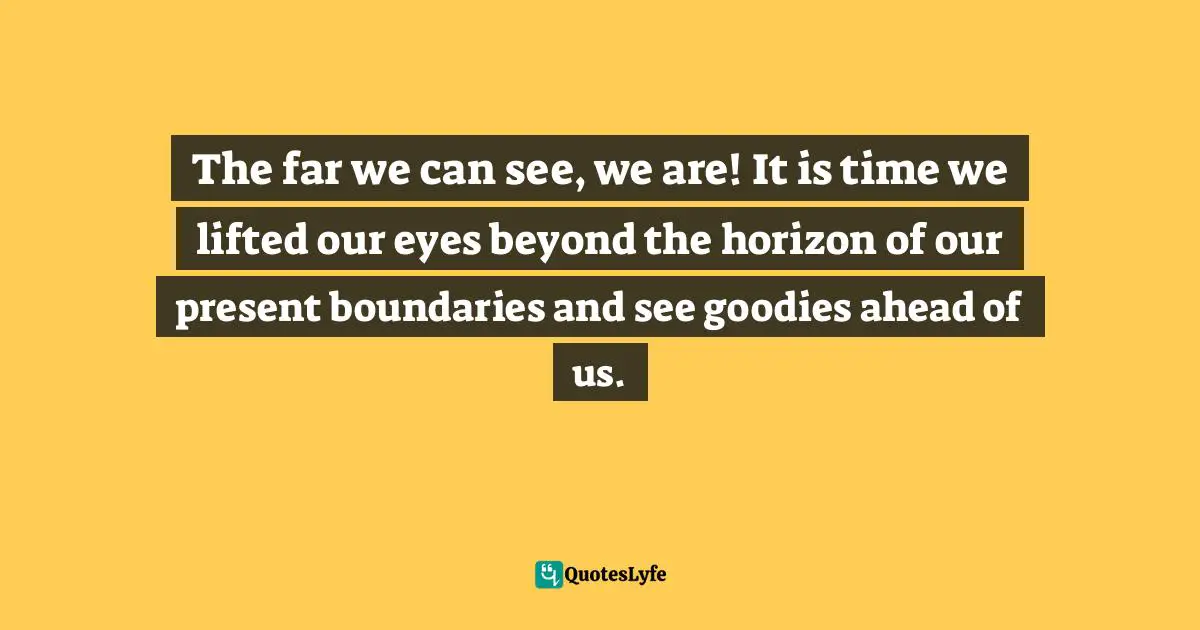 Ernest Agyemang Yeboah, The Untapped Wonderer in You: Dare to Do the Undone Quotes: The far we can see, we are! It is time we lifted our eyes beyond the horizon of our present boundaries and see goodies ahead of us.