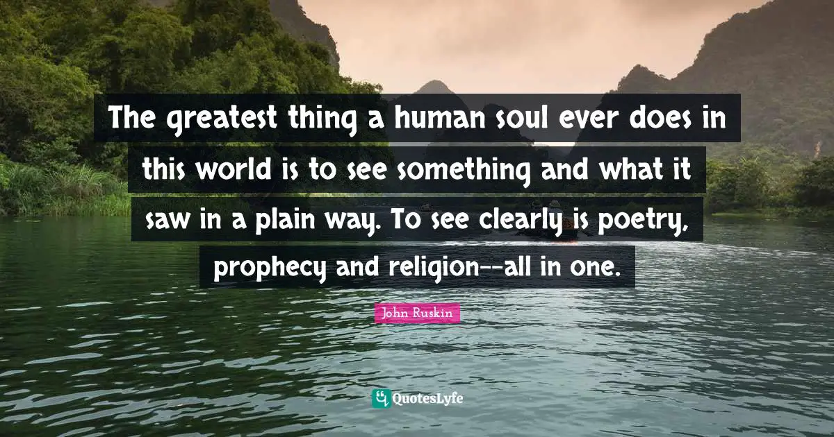 The greatest thing a human soul ever does in this world is to see something and what it saw in a plain way. To see clearly is poetry, prophecy and religion--all in one.