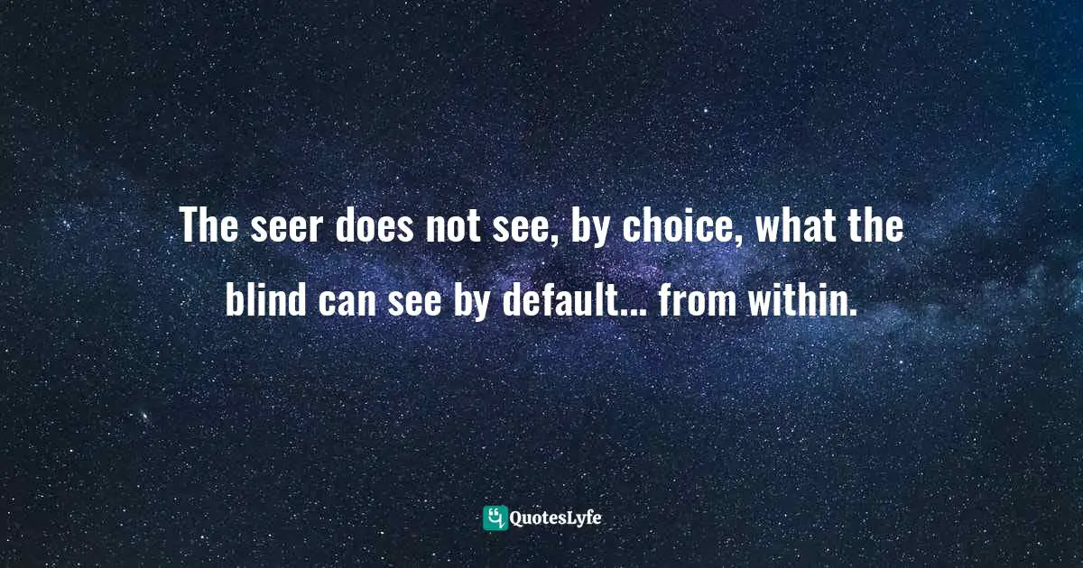 The seer does not see, by choice, what the blind can see by default... from within.