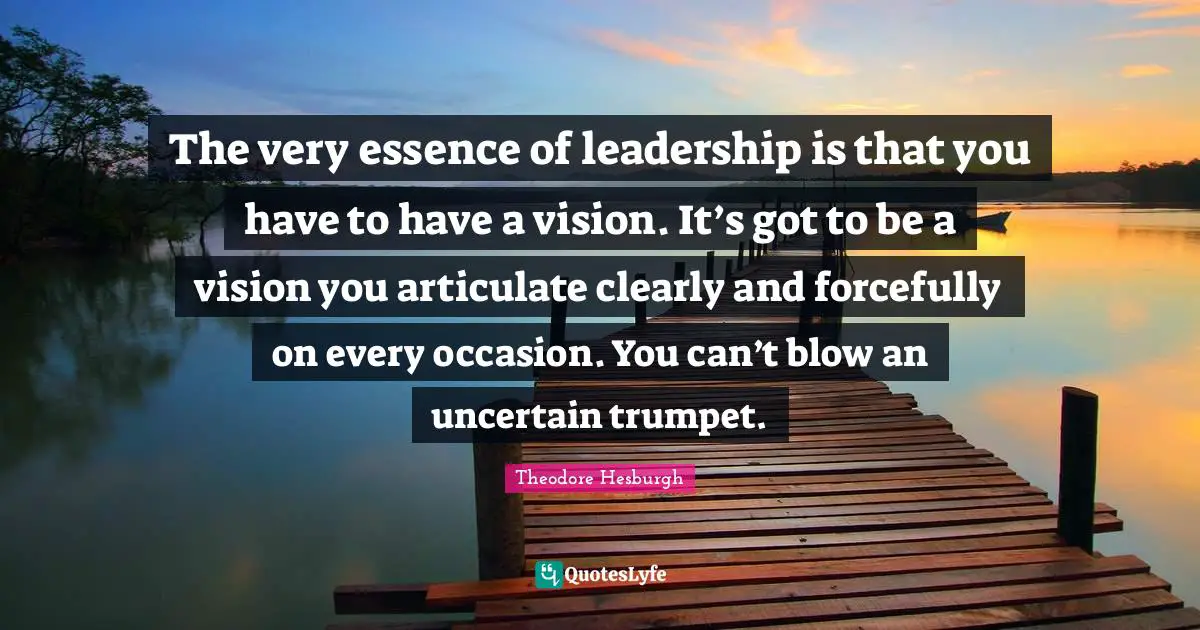 The very essence of leadership is that you have to have a vision. It’s got to be a vision you articulate clearly and forcefully on every occasion. You can’t blow an uncertain trumpet.
